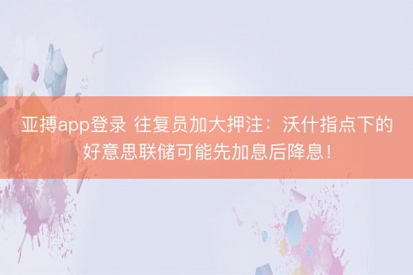 亚搏app登录 往复员加大押注：沃什指点下的好意思联储可能先加息后降息！