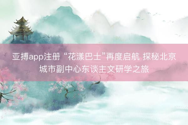亚搏app注册 “花漾巴士”再度启航 探秘北京城市副中心东谈主文研学之旅
