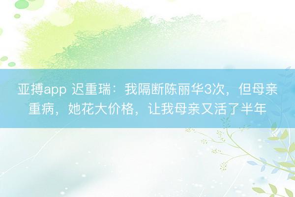 亚搏app 迟重瑞：我隔断陈丽华3次，但母亲重病，她花大价格，让我母亲又活了半年