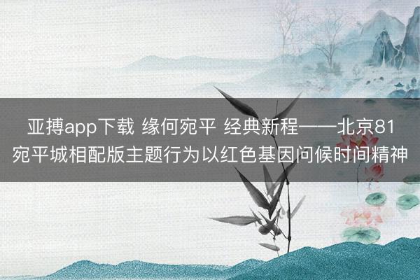 亚搏app下载 缘何宛平 经典新程——北京81宛平城相配版主题行为以红色基因问候时间精神