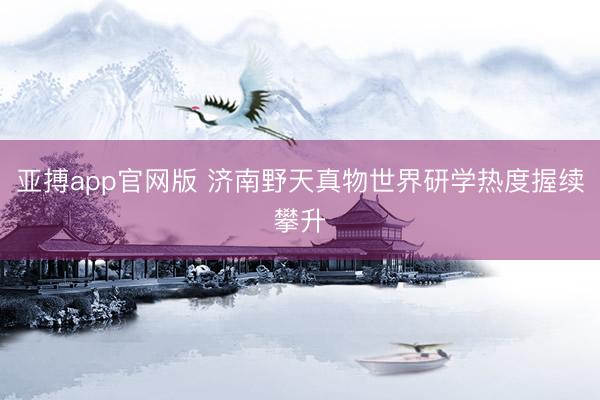 亚搏app官网版 济南野天真物世界研学热度握续攀升
